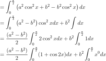 \begin{aligned} &=\int_{0}^{\frac{\pi}{2}}\left(a^{2} \cos ^{2} x+b^{2}-b^{2} \cos ^{2} x\right) d x \\ &=\int_{0}^{\frac{\pi}{3}}\left(a^{2}-b^{2}\right) \cos ^{2} x d x+b^{2} \int d x \\ &=\frac{\left(a^{2}-b^{2}\right)}{2} \int_{0}^{\frac{\pi}{2}} 2 \cos ^{2} x d x+b^{2} \int_{0}^{\frac{\pi}{2}} 1 d x \\ &=\frac{\left(a^{2}-b^{2}\right)}{2} \int_{0}^{\frac{\pi}{2}}(1+\cos 2 x) d x+b^{2} \int_{0}^{\frac{\pi}{2}} x^{0} d x \end{aligned}
