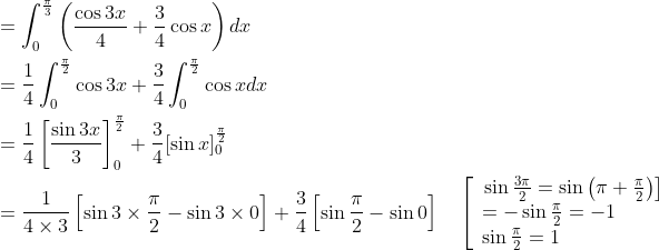 \begin{aligned} &=\int_{0}^{\frac{\pi}{3}}\left(\frac{\cos 3 x}{4}+\frac{3}{4} \cos x\right) d x \\ &=\frac{1}{4} \int_{0}^{\frac{\pi}{2}} \cos 3 x+\frac{3}{4} \int_{0}^{\frac{\pi}{2}} \cos x d x \\ &=\frac{1}{4}\left[\frac{\sin 3 x}{3}\right]_{0}^{\frac{\pi}{2}}+\frac{3}{4}[\sin x]_{0}^{\frac{\pi}{2}} \\ &=\frac{1}{4 \times 3}\left[\sin 3 \times \frac{\pi}{2}-\sin 3 \times 0\right]+\frac{3}{4}\left[\sin \frac{\pi}{2}-\sin 0\right] \quad\left[\begin{array}{l} \left.\sin \frac{3 \pi}{2}=\sin \left(\pi+\frac{\pi}{2}\right)\right] \\ =-\sin \frac{\pi}{2}=-1 \\ \sin \frac{\pi}{2}=1 \end{array}\right. \end{aligned}