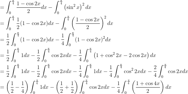 \begin{aligned} &=\int_{0}^{\frac{\pi}{4}} \frac{1-\cos 2 x}{2} d x-\int_{0}^{\frac{\pi}{4}}\left(\sin ^{2} x\right)^{2} d x \\ &=\int_{0}^{\frac{\pi}{4}} \frac{1}{2}(1-\cos 2 x) d x-\int_{0}^{\frac{\pi}{4}}\left(\frac{1-\cos 2 x}{2}\right)^{2} d x \\ &=\frac{1}{2} \int_{0}^{\frac{\pi}{4}}(1-\cos 2 x) d x-\frac{1}{4} \int_{0}^{\frac{\pi}{4}}(1-\cos 2 x)^{2} d x \\ &=\frac{1}{2} \int_{0}^{\frac{\pi}{4}} 1 d x-\frac{1}{2} \int_{0}^{\frac{\pi}{4}} \cos 2 x d x-\frac{1}{4} \int_{0}^{\frac{\pi}{4}}\left(1+\cos ^{2} 2 x-2 \cos 2 x\right) d x \\ &=\frac{1}{2} \int_{0}^{\frac{\pi}{4}} 1 d x-\frac{1}{2} \int_{0}^{\frac{\pi}{4}} \cos 2 x d x-\frac{1}{4} \int_{0}^{\frac{\pi}{4}} 1 d x-\frac{1}{4} \int_{0}^{\frac{\pi}{4}} \cos ^{2} 2 x d x-\frac{2}{4} \int_{0}^{\frac{\pi}{4}} \cos 2 x d x \\ &=\left(\frac{1}{2}-\frac{1}{4}\right) \int_{0}^{\frac{\pi}{4}} 1 d x-\left(\frac{1}{2}+\frac{1}{2}\right) \int_{0}^{\frac{\pi}{4}} \cos 2 x d x-\frac{1}{4} \int_{0}^{\frac{\pi}{4}}\left(\frac{1+\cos 4 x}{2}\right) d x \end{aligned}