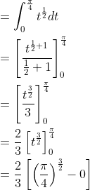 \begin{aligned} &=\int_{0}^{\frac{\pi}{4}} t^{\frac{1}{2}} d t \\ &=\left[\frac{t^{\frac{1}{2}+1}}{\frac{1}{2}+1}\right]_{0}^{\frac{\pi}{4}} \\ &=\left[\frac{t^{\frac{3}{2}}}{3}\right]_{0}^{\frac{\pi}{4}} \\ &=\frac{2}{3}\left[t^{\frac{3}{2}}\right]_{0}^{\frac{\pi}{4}} \\ &=\frac{2}{3}\left[\left(\frac{\pi}{4}\right)^{\frac{3}{2}}-0\right] \end{aligned}