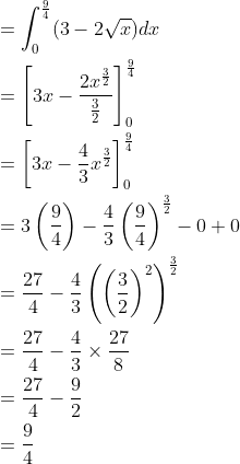 \begin{aligned} &=\int_{0}^{\frac{9}{4}}(3-2\sqrt{x})dx\\ &=\left [ 3x-\frac{2x^{\frac{3}{2}}}{\frac{3}{2}} \right ]_{0}^{\frac{9}{4}}\\ &=\left [ 3x-\frac{4}{3}x^{\frac{3}{2}} \right ]_{0}^{\frac{9}{4}}\\ &=3\left ( \frac{9}{4} \right )-\frac{4}{3}\left ( \frac{9}{4} \right )^{\frac{3}{2}}-0+0\\ &=\frac{27}{4}-\frac{4}{3}\left ( \left ( \frac{3}{2} \right )^{2} \right )^{\frac{3}{2}}\\ &=\frac{27}{4}-\frac{4}{3}\times \frac{27}{8}\\ &=\frac{27}{4}-\frac{9}{2}\\ &=\frac{9}{4} \end{aligned}