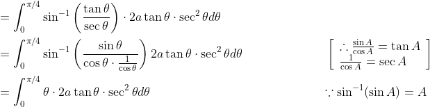 \begin{aligned} &=\int_{0}^{\pi / 4} \sin ^{-1}\left(\frac{\tan \theta}{\sec \theta}\right) \cdot 2 a \tan \theta \cdot \sec ^{2} \theta d \theta \\ &=\int_{0}^{\pi / 4} \sin ^{-1}\left(\frac{\sin \theta}{\cos \theta \cdot \frac{1}{\cos \theta}}\right) 2 a \tan \theta \cdot \sec ^{2} \theta d \theta \; \; \; \; \; \; \; \; \; \; \; \; \; \; \; \; \; \; \; \; \quad\left[\begin{array}{l} \therefore \frac{\sin A}{\cos A}=\tan A \\ \frac{1}{\cos A}=\sec A \end{array}\right] \\ &=\int_{0}^{\pi / 4} \theta \cdot 2 a \tan \theta \cdot \sec ^{2} \theta d \theta\; \; \; \; \; \; \;\; \; \; \; \; \; \; \; \; \; \; \; \; \; \; \; \; \; \; \; \; \; \; \; \; \; \; \; \; \; \; \; \; \; \; \; \; \; \quad \because \sin ^{-1}(\sin A)=A \end{aligned}