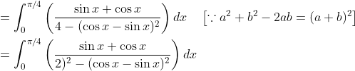 \begin{aligned} &=\int_{0}^{\pi / 4}\left(\frac{\sin x+\cos x}{4-(\cos x-\sin x)^{2}}\right) d x \quad\left[\because a^{2}+b^{2}-2 a b=(a+b)^{2}\right] \\ &=\int_{0}^{\pi / 4}\left(\frac{\sin x+\cos x}{2)^{2}-(\cos x-\sin x)^{2}}\right) d x \end{aligned}