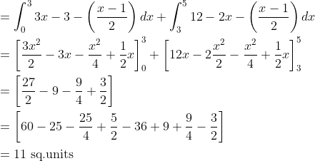 \begin{aligned} &=\int_{0}^{3} 3 x-3-\left(\frac{x-1}{2}\right) d x+\int_{3}^{5} 12-2 x-\left(\frac{x-1}{2}\right) d x \\ &=\left[\frac{3 x^{2}}{2}-3 x-\frac{x^{2}}{4}+\frac{1}{2} x\right]_{0}^{3}+\left[12 x-2 \frac{x^{2}}{2}-\frac{x^{2}}{4}+\frac{1}{2} x\right]_{3}^{5} \\ &=\left[\frac{27}{2}-9-\frac{9}{4}+\frac{3}{2}\right] \\ &=\left[60-25-\frac{25}{4}+\frac{5}{2}-36+9+\frac{9}{4}-\frac{3}{2}\right] \\ &=11 \text { sq.units } \end{aligned}