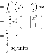 \begin{aligned} &=\int_{0}^{4}\left ( \sqrt{x}-\frac{x}{2} \right )dx\\ &=\left [ \frac{2}{3}x^{\frac{3}{2}} \right ]_{0}^{4}-\left [ \frac{x^{2}}{4} \right ]_{0}^{4}\\ &=\frac{2}{3}\times 8-4\\ &=\frac{4}{3} \text { sq.units } \end{aligned}