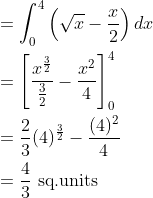 \begin{aligned} &=\int_{0}^{4}\left ( \sqrt{x}-\frac{x}{2} \right )dx\\ &=\left [ \frac{x^{\frac{3}{2}}}{\frac{3}{2}}-\frac{x^{2}}{4} \right ]_{0}^{4}\\ &=\frac{2}{3}(4)^\frac{3}{2}-\frac{(4)^{2}}{4}\\ &=\frac{4}{3} \text { sq.units } \end{aligned}