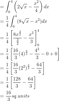 \begin{aligned} &=\int_{0}^{4}\left ( 2\sqrt{x}-\frac{x^{2}}{4} \right )dx \\ &=\frac{1}{4}\int_{0}^{4}(8\sqrt{x}-x^{2})dx \\ &=\frac{1}{4}\left [ \frac{8x^{\frac{3}{2}}}{\frac{3}{2}}-\frac{x^{3}}{3} \right ]_{0}^{4} \\ &=\frac{1}{4}\left [ \frac{16}{3}(4)^{\frac{3}{2}}-\frac{4^{3}}{3}-0+0 \right ] \\ &=\frac{1}{4}\left [ \frac{16}{3}(2^{2})^{\frac{3}{2}}-\frac{64}{3} \right ] \\ &=\frac{1}{4}\left [ \frac{128}{3}-\frac{64}{3} \right ]\\ &=\frac{16}{3}sq.units \end{aligned}