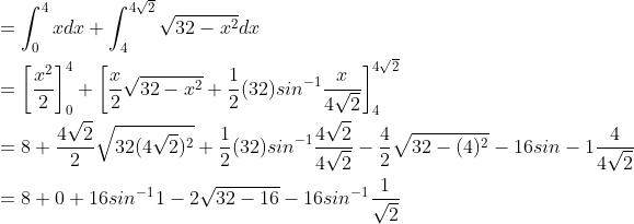 \begin{aligned} &=\int_{0}^{4}xdx+\int_{4}^{4\sqrt{2}}\sqrt{32-x^{2}}dx\\ &=\left [ \frac{x^{2}}{2} \right ]_{0}^{4}+\left [ \frac{x}{2}\sqrt{32-x^{2}}+\frac{1}{2}(32)sin^{-1}\frac{x}{4\sqrt{2}} \right ]_{4}^{4\sqrt{2}}\\ &=8+\frac{4\sqrt{2}}{2}\sqrt{32(4\sqrt{2})^{2}}+\frac{1}{2}(32)sin^{-1}\frac{4\sqrt{2}}{4\sqrt{2}}-\frac{4}{2}\sqrt{32-(4)^{2}}-16sin-1\frac{4}{4\sqrt{2}}\\ &=8+0+16sin^{-1}1-2\sqrt{32-16}-16sin^{-1}\frac{1}{\sqrt{2}} \end{aligned}
