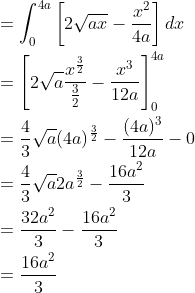 \begin{aligned} &=\int_{0}^{4a}\left [ 2\sqrt{ax}-\frac{x^{2}}{4a} \right ]dx\\ &=\left [ 2\sqrt{a}\frac{x^{\frac{3}{2}}}{\frac{3}{2}}-\frac{x^{3}}{12a} \right ]_{0}^{4a}\\ &=\frac{4}{3}\sqrt{a}(4a)^{\frac{3}{2}}-\frac{(4a)^{3}}{12a}-0\\ &=\frac{4}{3}\sqrt{a}2a^{\frac{3}{2}}-\frac{16a^{2}}{3}\\ &=\frac{32a^{2}}{3}-\frac{16a^{2}}{3}\\ &=\frac{16a^{2}}{3} \end{aligned}