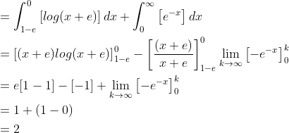 \begin{aligned} &=\int_{1-e}^{0}\left [ log(x+e) \right ]dx+\int_{0}^{\infty }\left [ e^{-x} \right ]dx\\ &=\left [ (x+e)log(x+e) \right ]_{1-e}^{0}-\left [ \frac{(x+e)}{x+e} \right ]_{1-e}^{0}\lim_{k\rightarrow \infty }\left [ -e^{-x} \right ]_{0}^{k}\\ &=e[1-1]-[-1]+\lim_{k\rightarrow \infty }\left [ -e^{-x} \right ]_{0}^{k}\\ &=1+(1-0)\\ &=2 \end{aligned}