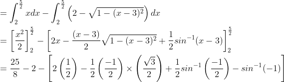 \begin{aligned} &=\int_{2}^{\frac{5}{2}}xdx-\int_{2}^{\frac{5}{2}}\left ( 2-\sqrt{1-(x-3)^{2}} \right )dx\\ &=\left [ \frac{x^{2}}{2} \right ]_{2}^{\frac{5}{2}}-\left [ 2x-\frac{(x-3)}{2}\sqrt{1-(x-3)^{2}}+\frac{1}{2}sin^{-1}(x-3) \right ]_{2}^{\frac{5}{2}}\\ &=\frac{25}{8}-2-\left [ 2\left ( \frac{1}{2} \right )-\frac{1}{2}\left ( \frac{-1}{2} \right )\times \left ( \frac{\sqrt{3}}{2} \right )+\frac{1}{2}sin^{-1}\left ( \frac{-1}{2} \right )-sin^{-1}(-1)\right ] \end{aligned}