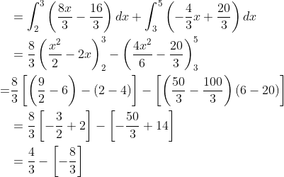 \begin{aligned} &=\int_{2}^{3}\left(\frac{8 x}{3}-\frac{16}{3}\right) d x+\int_{3}^{5}\left(-\frac{4}{3} x+\frac{20}{3}\right) d x \\ &=\frac{8}{3}\left(\frac{x^{2}}{2}-2 x\right)_{2}^{3}-\left(\frac{4 x^{2}}{6}-\frac{20}{3}\right)_{3}^{5} \\ \; \; \; \; =& \frac{8}{3}\left[\left(\frac{9}{2}-6\right)-(2-4)\right]-\left[\left(\frac{50}{3}-\frac{100}{3}\right)(6-20)\right] \\ &=\frac{8}{3}\left[-\frac{3}{2}+2\right]-\left[-\frac{50}{3}+14\right] \\ &=\frac{4}{3}-\left[-\frac{8}{3}\right] \end{aligned}