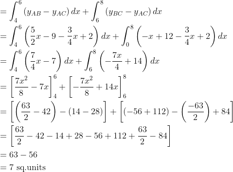 \begin{aligned} &=\int_{4}^{6}\left(y_{A B}-y_{A C}\right) d x+\int_{6}^{8}\left(y_{B C}-y_{A C}\right) d x \\ &=\int_{4}^{6}\left(\frac{5}{2} x-9-\frac{3}{4} x+2\right) d x+\int_{0}^{8}\left(-x+12-\frac{3}{4} x+2\right) d x \\ &=\int_{4}^{6}\left(\frac{7}{4} x-7\right) d x+\int_{6}^{8}\left(-\frac{7 x}{4}+14\right) d x \\ &=\left[\frac{7 x^{2}}{8}-7 x\right]_{4}^{6}+\left[-\frac{7 x^{2}}{8}+14 x\right]_{6}^{8} \\ &=\left[\left(\frac{63}{2}-42\right)-(14-28)\right]+\left[(-56+112)-\left(\frac{-63}{2}\right)+84\right] \\ &=\left[\frac{63}{2}-42-14+28-56+112+\frac{63}{2}-84\right] \\ &=63-56 \\ &=7 \text { sq.units } \end{aligned}