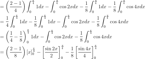 \begin{aligned} &=\left(\frac{2-1}{4}\right) \int_{0}^{\frac{\pi}{4}} 1 d x-\int_{0}^{\frac{\pi}{4}} \cos 2 x d x-\frac{1}{8} \int_{0}^{\frac{\pi}{4}} 1 d x-\frac{1}{8} \int_{0}^{\frac{\pi}{4}} \cos 4 x d x \\ &=\frac{1}{4} \int_{0}^{\frac{\pi}{4}} 1 d x-\frac{1}{8} \int_{0}^{\frac{\pi}{4}} 1 d x-\int_{0}^{\frac{\pi}{4}} \cos 2 x d x-\frac{1}{8} \int_{0}^{\frac{\pi}{4}} \cos 4 x d x \\ &=\left(\frac{1}{4}-\frac{1}{8}\right)_{0}^{\frac{\pi}{4}} 1 d x-\int_{0}^{\frac{\pi}{4}} \cos 2 x d x-\frac{1}{8} \int_{0}^{\frac{\pi}{4}} \cos 4 x d x \\ &=\left(\frac{2-1}{8}\right)[x]_{0}^{\frac{\pi}{4}}-\left[\frac{\sin 2 x}{2}\right]_{0}^{\frac{\pi}{4}}-\frac{1}{8}\left[\frac{\sin 4 x}{4}\right]_{0}^{\frac{\pi}{4}} \end{aligned}