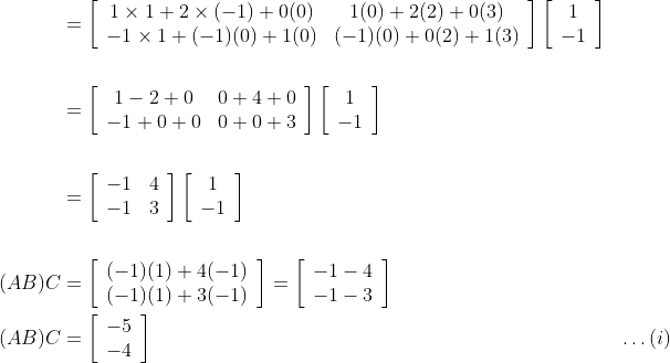 \begin{aligned} &=\left[\begin{array}{cc}1 \times 1+2 \times(-1)+0(0) & 1(0)+2(2)+0(3) \\ -1 \times 1+(-1)(0)+1(0) & (-1)(0)+0(2)+1(3)\end{array}\right]\left[\begin{array}{c}1 \\ -1\end{array}\right] \\\\ &=\left[\begin{array}{cc}1-2+0 & 0+4+0 \\ -1+0+0 & 0+0+3\end{array}\right]\left[\begin{array}{c}1 \\ -1\end{array}\right] \\\\ &=\left[\begin{array}{cc}-1 & 4 \\ -1 & 3\end{array}\right]\left[\begin{array}{c}1 \\ -1\end{array}\right] \\\\(A B) C &=\left[\begin{array}{c}(-1)(1)+4(-1) \\ (-1)(1)+3(-1)\end{array}\right]=\left[\begin{array}{l}-1-4 \\ -1-3\end{array}\right] \\(A B) C &=\left[\begin{array}{l}-5 \\ -4\end{array}\right] & \ldots(i) \end{aligned}