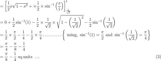 \begin{aligned} &=\left[\frac{1}{2} x \sqrt{1-x^{2}}+\times \frac{1}{2} \times \sin ^{-1}\left(\frac{x}{1}\right)\right]_{\frac{1}{\sqrt{2}}}^{1}\\ &=0+\frac{1}{2} \sin ^{-1}(1)-\frac{1}{2} \times \frac{1}{\sqrt{2}} \times \sqrt{1-\left(\frac{1}{\sqrt{2}}\right)^{2}}-\frac{1}{2} \sin ^{-1}\left(\frac{1}{\sqrt{2}}\right)\\ &=\frac{1}{2} \times \frac{\pi}{2}-\frac{1}{4}-\frac{1}{2} \times \frac{\pi}{4} \ldots \ldots \ldots .\left\{\text { using, } \sin ^{-1}(1)=\frac{\pi}{2} \text { and } \sin ^{-1}\left(\frac{1}{\sqrt{2}}\right)=\frac{\pi}{4}\right\}\\ &=\frac{\pi}{4}-\frac{\pi}{8}-\frac{1}{4}\\ &=\frac{\pi}{8}-\frac{1}{4} \text { sq.units } \ldots &\text { (3) } \end{aligned}