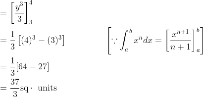 \begin{aligned} &=\left[\frac{y^{3}}{3}\right]_{3}^{4}\\ &=\frac{1}{3}\left[(4)^{3}-(3)^{3}\right] & &&&&&&& \quad\left[\because \int_{a}^{b} x^{n} d x=\left[\frac{x^{n+1}}{n+1}\right]_{a}^{b}\right]\\ &=\frac{1}{3}[64-27]\\ &=\frac{37}{3} \mathrm{sq} \cdot \text { units } \end{aligned}