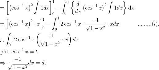 \begin{aligned} &=\left[\left(\cos ^{-1} x\right)^{2} \int 1 d x\right]_{0}^{1}-\int_{0}^{1}\left\{\frac{d}{d x}\left(\cos ^{-1} x\right)^{2} \int 1 d x\right\} \mathrm{d} x\\ &=\left[\left(\cos ^{-1} x\right)^{2} \cdot x\right]_{0}^{1}-\int_{0}^{1} 2 \cos ^{-1} x \cdot \frac{-1}{\sqrt{1-x^{2}}} \cdot x d x\; \; \; \; \; \; \; \; \; \; \; \; .........(i).\\ &\therefore \int_{0}^{1} 2 \cos ^{-1} x\left(\frac{-1}{\sqrt{1-x^{2}}} \cdot x\right) d x\\ &\text { put } \cos ^{-1} x=t\\ &\Rightarrow \frac{-1}{\sqrt{1-x^{2}}} d x=d \mathrm{t} \end{aligned}