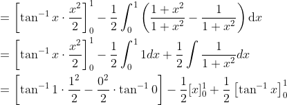 \begin{aligned} &=\left[\tan ^{-1} x \cdot \frac{x^{2}}{2}\right]_{0}^{1}-\frac{1}{2} \int_{0}^{1}\left(\frac{1+x^{2}}{1+x^{2}}-\frac{1}{1+x^{2}}\right) \mathrm{d} x \\ &=\left[\tan ^{-1} x \cdot \frac{x^{2}}{2}\right]_{0}^{1}-\frac{1}{2} \int_{0}^{1} 1 d x+\frac{1}{2} \int \frac{1}{1+x^{2}} d x \\ &=\left[\tan ^{-1} 1 \cdot \frac{1^{2}}{2}-\frac{0^{2}}{2} \cdot \tan ^{-1} 0\right]-\frac{1}{2}[x]_{0}^{1}+\frac{1}{2}\left[\tan ^{-1} x\right]_{0}^{1} \end{aligned}