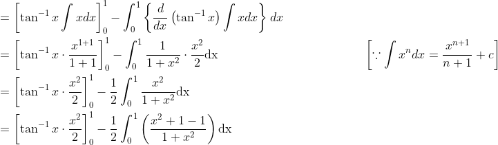 \begin{aligned} &=\left[\tan ^{-1} x \int x d x\right]_{0}^{1}-\int_{0}^{1}\left\{\frac{d}{d x}\left(\tan ^{-1} x\right) \int x d x\right\} d x \\ &=\left[\tan ^{-1} x \cdot \frac{x^{1+1}}{1+1}\right]_{0}^{1}-\int_{0}^{1} \frac{1}{1+x^{2}} \cdot \frac{x^{2}}{2} \mathrm{dx} \; \; \; \; \; \; \; \; \; \; \; \; \; \; \; \; \; \; \; \; \; \; \; \; \; \; \; \; \; \; \; \; \; \; \; \; \; \; \quad\left[\because \int x^{n} d x=\frac{x^{n+1}}{n+1}+c\right] \\ &=\left[\tan ^{-1} x \cdot \frac{x^{2}}{2}\right]_{0}^{1}-\frac{1}{2} \int_{0}^{1} \frac{x^{2}}{1+x^{2}} \mathrm{dx} \\ &=\left[\tan ^{-1} x \cdot \frac{x^{2}}{2}\right]_{0}^{1}-\frac{1}{2} \int_{0}^{1}\left(\frac{x^{2}+1-1}{1+x^{2}}\right) \mathrm{dx} \end{aligned}