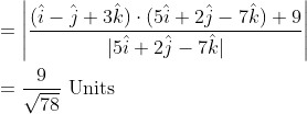 \begin{aligned} &=\left|\frac{(\hat{i}-\hat{j}+3 \hat{k}) \cdot(5 \hat{i}+2 \hat{j}-7 \hat{k})+9}{|5 \hat{i}+2 \hat{j}-7 \hat{k}|}\right| \\ &=\frac{9}{\sqrt{78}} \text { Units } \end{aligned}