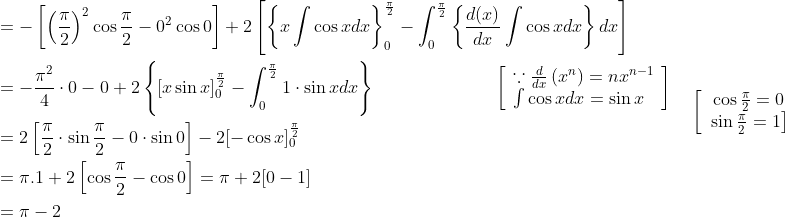 \begin{aligned} &=-\left[\left(\frac{\pi}{2}\right)^{2} \cos \frac{\pi}{2}-0^{2} \cos 0\right]+2\left[\left\{x \int \cos x d x\right\}_{0}^{\frac{\pi}{2}}-\int_{0}^{\frac{\pi}{2}}\left\{\frac{d(x)}{d x} \int \cos x d x\right\} d x\right] \\ &=-\frac{\pi^{2}}{4} \cdot 0-0+2\left\{[x \sin x]_{0}^{\frac{\pi}{2}}-\int_{0}^{\frac{\pi}{2}} 1 \cdot \sin x d x\right\} \; \; \; \; \; \; \; \; \; \; \; \; \; \; \; \; \; \; \; \; \quad\left[\begin{array}{l} \because \frac{d}{d x}\left(x^{n}\right)=n x^{n-1} \\ \int \cos x d x=\sin x \end{array}\right] \\ &=2\left[\frac{\pi}{2} \cdot \sin \frac{\pi}{2}-0 \cdot \sin 0\right]-2[-\cos x]_{0}^{\frac{\pi}{2}} \\ &=\pi .1+2\left[\cos \frac{\pi}{2}-\cos 0\right]=\pi+2[0-1] \\ &=\pi-2 \end{aligned} \quad\left[\begin{array}{c} \cos \frac{\pi}{2}=0 \\ \left.\sin \frac{\pi}{2}=1\right] \\ \end{array}\right.