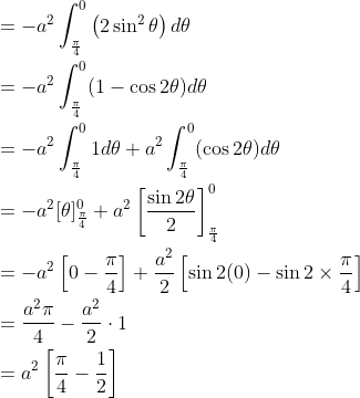 \begin{aligned} &=-a^{2} \int_{\frac{\pi}{4}}^{0}\left(2 \sin ^{2} \theta\right) d \theta \\ &=-a^{2} \int_{\frac{\pi}{4}}^{0}(1-\cos 2 \theta) d \theta \\ &=-a^{2} \int_{\frac{\pi}{4}}^{0} 1 d \theta+a^{2} \int_{\frac{\pi}{4}}^{0}(\cos 2 \theta) d \theta \\ &=-a^{2}[\theta]_{\frac{\pi}{4}}^{0}+a^{2}\left[\frac{\sin 2 \theta}{2}\right]_{\frac{\pi}{4}}^{0} \\ &=-a^{2}\left[0-\frac{\pi}{4}\right]+\frac{a^{2}}{2}\left[\sin 2(0)-\sin 2 \times \frac{\pi}{4}\right] \\ &=\frac{a^{2} \pi}{4}-\frac{a^{2}}{2} \cdot 1 \\ &=a^{2}\left[\frac{\pi}{4}-\frac{1}{2}\right] \end{aligned}