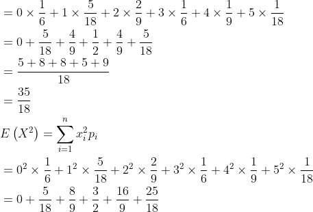 \begin{aligned} &=0 \times \frac{1}{6}+1 \times \frac{5}{18}+2 \times \frac{2}{9}+3 \times \frac{1}{6}+4 \times \frac{1}{9}+5 \times \frac{1}{18} \\ &=0+\frac{5}{18}+\frac{4}{9}+\frac{1}{2}+\frac{4}{9}+\frac{5}{18} \\ &=\frac{5+8+8+5+9}{18} \\ &=\frac{35}{18} \\ &E\left(X^{2}\right)=\sum_{i=1}^{n} x_{i}^{2} p_{i} \\ &=0^{2} \times \frac{1}{6}+1^{2} \times \frac{5}{18}+2^{2} \times \frac{2}{9}+3^{2} \times \frac{1}{6}+4^{2} \times \frac{1}{9}+5^{2} \times \frac{1}{18} \\ &=0+\frac{5}{18}+\frac{8}{9}+\frac{3}{2}+\frac{16}{9}+\frac{25}{18} \end{aligned}