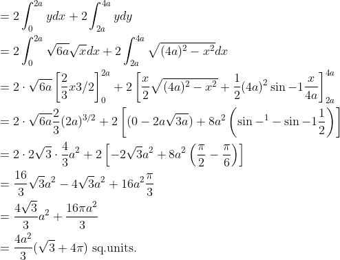 \begin{aligned} &=2 \int_{0}^{2 a} y d x+2 \int_{2 a}^{4 a} y d y \\ &=2 \int_{0}^{2 a} \sqrt{6 a} \sqrt{x} d x+2 \int_{2 a}^{4 a} \sqrt{(4 a)^{2}-x^{2}} d x \\ &=2 \cdot \sqrt{6 a}\left[\frac{2}{3} x 3 / 2\right]_{0}^{2 a}+2\left[\frac{x}{2} \sqrt{(4 a)^{2}-x^{2}}+\frac{1}{2}(4 a)^{2} \sin -1 \frac{x}{4 a}\right]_{2 a}^{4 a} \\ &=2 \cdot \sqrt{6 a} \frac{2}{3}(2 a)^{3 / 2}+2\left[(0-2 a \sqrt{3 a})+8 a^{2}\left(\sin -^{1}-\sin -1 \frac{1}{2}\right)\right] \\ &=2 \cdot 2 \sqrt{3} \cdot \frac{4}{3} a^{2}+2\left[-2 \sqrt{3} a^{2}+8 a^{2}\left(\frac{\pi}{2}-\frac{\pi}{6}\right)\right] \\ &=\frac{16}{3} \sqrt{3} a^{2}-4 \sqrt{3} a^{2}+16 a^{2} \frac{\pi}{3} \\ &=\frac{4 \sqrt{3}}{3} a^{2}+\frac{16 \pi a^{2}}{3} \\ &=\frac{4 a^{2}}{3}(\sqrt{3}+4 \pi) \text { sq.units. } \end{aligned}