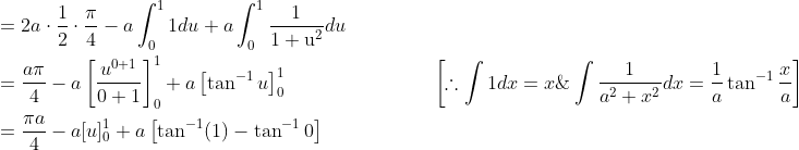\begin{aligned} &=2 a \cdot \frac{1}{2} \cdot \frac{\pi}{4}-a \int_{0}^{1} 1 d u+a \int_{0}^{1} \frac{1}{1+\mathrm{u}^{2}} d u \\ &=\frac{a \pi}{4}-a\left[\frac{u^{0+1}}{0+1}\right]_{0}^{1}+a\left[\tan ^{-1} u\right]_{0}^{1} \; \; \; \; \; \; \; \; \; \; \; \; \; \; \; \; \; \; \; \; \; \; \; \quad\left[\therefore \int 1 d x=x \& \int \frac{1}{a^{2}+x^{2}} d x=\frac{1}{a} \tan ^{-1} \frac{x}{a}\right] \\ &=\frac{\pi a}{4}-a[u]_{0}^{1}+a\left[\tan ^{-1}(1)-\tan ^{-1} 0\right] \end{aligned}