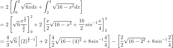 \begin{aligned} &=2\left [ \int_{0}^{2}\sqrt{6x}dx+\int_{2}^{4}\sqrt{16-x^{2}}dx \right ]\\ &=2\left [ \sqrt{6}\frac{x^{\frac{3}{2}}}{\frac{3}{2}} \right ]_{0}^{2}+2\left [ \frac{x}{2}\sqrt{16-x^{2}}+\frac{16}{2}sin^{-1}\frac{x}{4} \right ]_{2}^{4}\\ &=\frac{4}{3}\sqrt{6}\left [ (2)^{\frac{3}{2}-1} \right ]+2\left [ \frac{4}{2}\sqrt{16-(4)^{2}}+8sin^{-1}\frac{4}{4} \right ]-\left [ \frac{2}{2}\sqrt{16-2^{2}}+8sin^{-1}\frac{2}{4} \right ] \end{aligned}