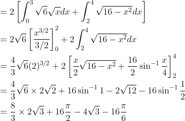 \begin{aligned} &=2\left[\int_{0}^{3} \sqrt{6} \sqrt{x} d x+\int_{2}^{4} \sqrt{16-x^{2}} d x\right] \\ &=2 \sqrt{6}\left[\frac{x^{3 / 2}}{3 / 2}\right]_{0}^{2}+2 \int_{2}^{4} \sqrt{16-x^{2}} d x \\ &=\frac{4}{3} \sqrt{6}(2)^{3 / 2}+2\left[\frac{x}{2} \sqrt{16-x^{2}}+\frac{16}{2} \sin ^{-1} \frac{x}{4}\right]_{2}^{4} \\ &=\frac{4}{3} \sqrt{6} \times 2 \sqrt{2}+16 \sin ^{-1} 1-2 \sqrt{12}-16 \sin ^{-1} \frac{1}{2} \\ &=\frac{8}{3} \times 2 \sqrt{3}+16 \frac{\pi}{2}-4 \sqrt{3}-16 \frac{\pi}{6} \end{aligned}