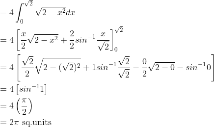 \begin{aligned} &=4\int_{0}^{\sqrt{2}}\sqrt{2-x^{2}}dx\\ &=4\left [ \frac{x}{2}\sqrt{2-x^{2}}+\frac{2}{2}sin^{-1}\frac{x}{\sqrt{2}} \right ]_{0}^{\sqrt{2}}\\ &=4\left [ \frac{\sqrt{2}}{2}\sqrt{2-(\sqrt{2})^{2}}+1sin^{-1}\frac{\sqrt{2}}{\sqrt{2}}-\frac{0}{2}\sqrt{2-0}-sin^{-1}0 \right ]\\ &=4\left [ sin^{-1}1 \right ]\\ &=4\left ( \frac{\pi }{2} \right )\\ &=2\pi \text{ sq.units } \end{aligned}