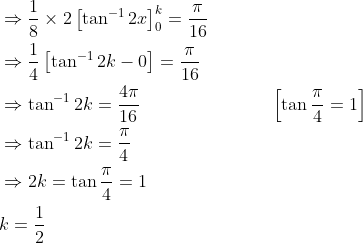 \begin{aligned} &\Rightarrow \frac{1}{8} \times 2\left[\tan ^{-1} 2 x\right]_{0}^{k}=\frac{\pi}{16} \\ &\Rightarrow \frac{1}{4}\left[\tan ^{-1} 2 k-0\right]=\frac{\pi}{16} \\ &\Rightarrow \tan ^{-1} 2 k=\frac{4 \pi}{16} \; \; \; \; \; \; \; \; \; \; \; \; \; \; \; \; \; \; \; \; \; \; \quad\left[\tan \frac{\pi}{4}=1\right] \\ &\Rightarrow \tan ^{-1} 2 k=\frac{\pi}{4} \\ &\Rightarrow 2 k=\tan \frac{\pi}{4}=1 \\ &k=\frac{1}{2} \end{aligned}