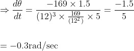 \begin{aligned} &\Rightarrow \frac{d \theta}{d t}=\frac{-169 \times 1.5}{(12)^{3} \times \frac{169}{\left(12^{2}\right)} \times 5}=\frac{-1.5}{5} \\\\ &=-0.3 \mathrm{rad} / \mathrm{sec} \end{aligned}