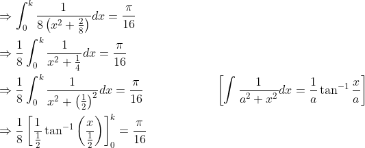 \begin{aligned} &\Rightarrow \int_{0}^{k} \frac{1}{8\left(x^{2}+\frac{2}{8}\right)} d x=\frac{\pi}{16} \\ &\Rightarrow \frac{1}{8} \int_{0}^{k} \frac{1}{x^{2}+\frac{1}{4}} d x=\frac{\pi}{16} \\ &\Rightarrow \frac{1}{8} \int_{0}^{k} \frac{1}{x^{2}+\left(\frac{1}{2}\right)^{2}} d x=\frac{\pi}{16} \; \; \; \; \; \; \; \; \; \; \; \; \; \; \; \; \; \quad\left[\int \frac{1}{a^{2}+x^{2}} d x=\frac{1}{a} \tan ^{-1} \frac{x}{a}\right] \\ &\Rightarrow \frac{1}{8}\left[\frac{1}{\frac{1}{2}} \tan ^{-1}\left(\frac{x}{\frac{1}{2}}\right)\right]_{0}^{k}=\frac{\pi}{16} \end{aligned}
