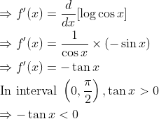 \begin{aligned} &\Rightarrow f^{\prime}(x)=\frac{d}{d x}[\log \cos x] \\ &\Rightarrow f^{\prime}(x)=\frac{1}{\cos x} \times(-\sin x) \\ &\Rightarrow f^{\prime}(x)=-\tan x \\ &\text { In interval }\left(0, \frac{\pi}{2}\right), \tan x>0 \\ &\Rightarrow-\tan x<0 \end{aligned}
