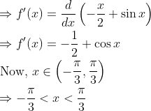 \begin{aligned} &\Rightarrow f^{\prime}(x)=\frac{d}{d x}\left(-\frac{x}{2}+\sin x\right) \\ &\Rightarrow f^{\prime}(x)=-\frac{1}{2}+\cos x \\ &\text { Now, } x \in\left(-\frac{\pi}{3}, \frac{\pi}{3}\right) \\ &\Rightarrow-\frac{\pi}{3}<x<\frac{\pi}{3} \end{aligned}