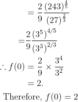 \begin{aligned} &\begin{aligned} &=\frac{2}{9} \frac{(243)^{\frac{4}{5}}}{(27)^{\frac{2}{3}}} \\ =& \frac{2}{9} \frac{\left(3^{5}\right)^{4 / 5}}{\left(3^{3}\right)^{2 / 3}} \\ \therefore f(0) &=\frac{2}{9} \times \frac{3^{4}}{3^{2}} \\ &=2 . \end{aligned}\\ &\text { Therefore, } f(0)=2 \end{aligned}