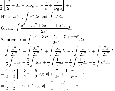 \begin{aligned} &\frac{1}{2}\left[\frac{x^{2}}{2}-3 x+5 \log |x|+\frac{7}{x}+\frac{a^{x}}{\log a}\right]+c\\ &\text { Hint: Using } \int x^{n} d x \text { and } \int a^{x} d x\\ &\text { Given: } \int \frac{x^{3}-3 x^{2}+5 x-7+x^{2} a^{x}}{2 x^{2}} d x\\ &\text { Solution: } I=\int \frac{x^{3}-3 x^{2}+5 x-7+x^{2} a^{x}}{2 x^{2}} d x\\ &=\int \frac{x^{3}}{2 x^{2}} d x-\int \frac{3 x^{2}}{2 x^{2}} d x+\int \frac{5 x}{2 x^{2}} d x-7 \int \frac{1}{2 x^{2}} d x+\int \frac{x^{2} a^{x}}{2 x^{2}} d x\\ &=\frac{1}{2} \int x d x-\frac{3}{2} \int 1 d x+\frac{5}{2} \int \frac{1}{x} d x-\frac{7}{2} \int \frac{1}{x^{2}} d x+\frac{1}{2} \int a^{x} d x\\ &=\frac{1}{2}\left[\frac{x^{2}}{2}\right]-\frac{3}{2} x+\frac{5}{2} \log |x|+\frac{7}{2 x}+\frac{1}{2} \frac{a^{x}}{\log a}+c\\ &=\frac{1}{2}\left[\frac{x^{2}}{2}-3 x+5 \log |x|+\frac{7}{x}+\frac{a^{x}}{\log a}\right]+c \end{aligned}
