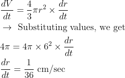 \begin{aligned} &\frac{d V}{d t}=\frac{4}{3} \pi r^{2} \times \frac{d r}{d t}\\ &\rightarrow \text { Substituting values, we get }\\ &4 \pi=4 \pi \times 6^{2} \times \frac{d r}{d t}\\ &\frac{d r}{d t}=\frac{1}{36} \mathrm{~cm} / \mathrm{sec} \end{aligned}