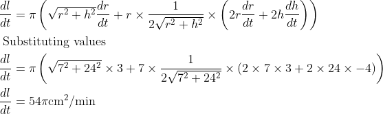 \begin{aligned} &\frac{d l}{d t}=\pi\left(\sqrt{r^{2}+h^{2}} \frac{d r}{d t}+r \times \frac{1}{2 \sqrt{r^{2}+h^{2}}} \times\left(2 r \frac{d r}{d t}+2 h \frac{d h}{d t}\right)\right)\\ &\text { Substituting values }\\ &\frac{d l}{d t}=\pi\left(\sqrt{7^{2}+24^{2}} \times 3+7 \times \frac{1}{2 \sqrt{7^{2}+24^{2}}} \times(2 \times 7 \times 3+2 \times 24 \times-4)\right)\\ &\frac{d l}{d t}=54 \pi \mathrm{cm}^{2} / \mathrm{min} \end{aligned}