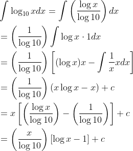 \begin{aligned} &\int \log _{10} x d x=\int\left(\frac{\log x}{\log 10}\right) d x \\ &=\left(\frac{1}{\log 10}\right) \int \log x \cdot 1 d x \\ &=\left(\frac{1}{\log 10}\right)\left[(\log x) x-\int \frac{1}{x} x d x\right] \\ &=\left(\frac{1}{\log 10}\right)(x \log x-x)+c \\ &=x\left[\left(\frac{\log x}{\log 10}\right)-\left(\frac{1}{\log 10}\right)\right]+c \\ &=\left(\frac{x}{\log 10}\right)[\log x-1]+c \end{aligned}