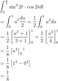 \begin{aligned} &\int_{0}^{\frac{\pi}{4}} \sin ^{3} 2 t \cdot \cos 2 t d t \\ &=\int_{0}^{1} u^{3} \frac{d u}{2}=\frac{1}{2} \int_{0}^{1} u^{3} d u \\ &=\frac{1}{2}\left[\frac{u^{3}+1}{3+1}\right]_{0}^{1}=\frac{1}{2}\left[\frac{u^{4}}{4}\right]_{0}^{1} \\ &=\frac{1}{8}\left[u^{4}\right]_{0}{ }^{1} \\ &=\frac{1}{8}\left[1^{4}-0^{4}\right] \\ &=\frac{1}{8} \end{aligned}