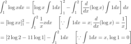 \begin{aligned} &\int_{1}^{2} \log x d x=\left[\log x \int 1 d x\right]_{1}^{2}-\int_{1}^{2}\left[\frac{d}{d x}(\log x) \int 1 d x\right] d x \\ &=[\log x x]_{1}^{2}-\int_{1}^{2} \frac{1}{x} x d x \quad\left[\because \int 1 d x=x ; \frac{d}{d x}(\log x)=\frac{1}{x}\right] \\ &=[2 \log 2-11 \log 1]-\int_{1}^{2} 1 d x \quad\left[\because \int 1 d x=x, \log 1=0\right] \end{aligned}
