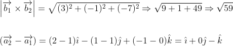 \begin{aligned} &\left|\overrightarrow{b_{1}} \times \overrightarrow{b_{2}}\right|=\sqrt{(3)^{2}+(-1)^{2}+(-7)^{2}} \Rightarrow \sqrt{9+1+49} \Rightarrow \sqrt{59} \\\\ &\left(\overrightarrow{a_{2}}-\overrightarrow{a_{1}}\right)=(2-1) \hat{\imath}-(1-1) \hat{\jmath}+(-1-0) \hat{k}=\hat{\imath}+0 \hat{\jmath}-\hat{k} \end{aligned}