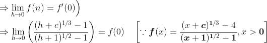\begin{aligned} &\left.\Rightarrow \lim _{h \rightarrow 0} f(n)=f^{\prime} (0) \right) \\ &\Rightarrow \lim _{h \rightarrow 0}\left(\frac{(h+c)^{1 / 3}-1}{(h+1)^{1 / 2}-1}\right)=f(0) \quad\left[\because \boldsymbol{f}(x)=\frac{(x+\boldsymbol{c})^{\mathbf{1} / 3}-4}{(\boldsymbol{x}+\mathbf{1})^{\mathbf{1} / 2}-\mathbf{1}}, x>\mathbf{0}\right] \end{aligned}