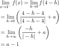 \begin{aligned} &\lim _{x \rightarrow 4^{-}} f(x)=\lim _{h \rightarrow 0} f(4-h) \\ &=\lim _{h \rightarrow 0}\left(\frac{4-h-4}{|4-h-4|}+a\right) \\ &=\lim _{h \rightarrow \infty}\left(\frac{-h}{|-h|}+a\right) \\ &=a-1 \end{aligned}