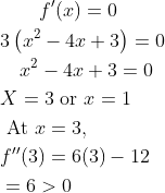 \begin{aligned} &\qquad f^{\prime}(x)=0 \\ &3\left(x^{2}-4 x+3\right)=0 \\ &\quad x^{2}-4 x+3=0 \\ &X=3 \text { or } x=1 \\ &\text { At } x=3, \\ &f^{\prime \prime}(3)=6(3)-12 \\ &=6>0 \end{aligned}