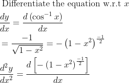 \begin{aligned} &\text { Differentiate the equation w.r.t } x\\ &\frac{d y}{d x}=\frac{d\left(\cos ^{-1} x\right)}{d x}\\ &=\frac{-1}{\sqrt{1-x^{2}}}=-\left(1-x^{2}\right)^{\frac{-1}{2}}\\ &\frac{d^{2} y}{d x^{2}}=\frac{d\left[-\left(1-x^{2}\right)^{\frac{-1}{2}}\right]}{d x} \end{aligned}